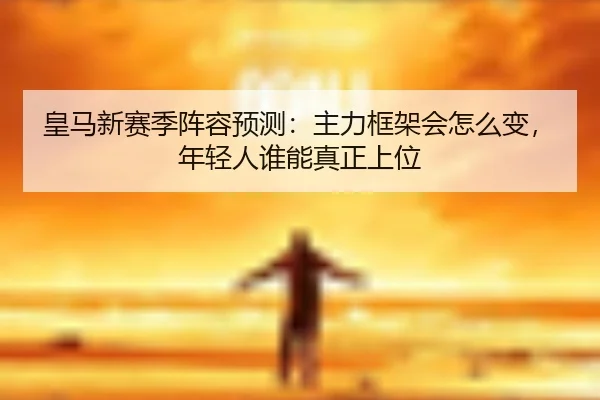 皇马新赛季阵容预测：主力框架会怎么变，年轻人谁能真正上位