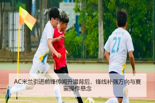 AC米兰引进前锋传闻升温背后，锋线补强方向与夏窗操作悬念