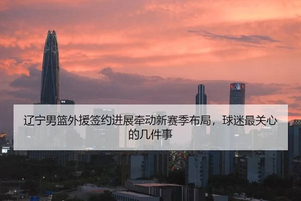 辽宁男篮外援签约进展牵动新赛季布局，球迷最关心的几件事